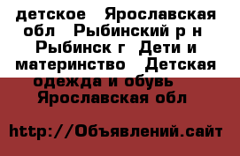 детское - Ярославская обл., Рыбинский р-н, Рыбинск г. Дети и материнство » Детская одежда и обувь   . Ярославская обл.